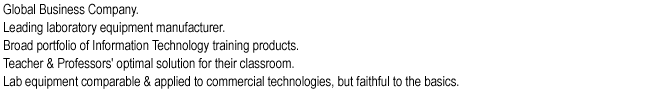 Global Business Company.
Leading laboratory equipment manufacturer.
Broad portfolio of Information Technology training products.
Teacher & Professors' optimal solution for their classroom.
Lab equipment comparable & applied to commercial technologies, but faithful to the basics.